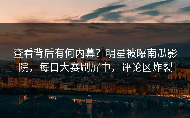 查看背后有何内幕？明星被曝南瓜影院，每日大赛刷屏中，评论区炸裂