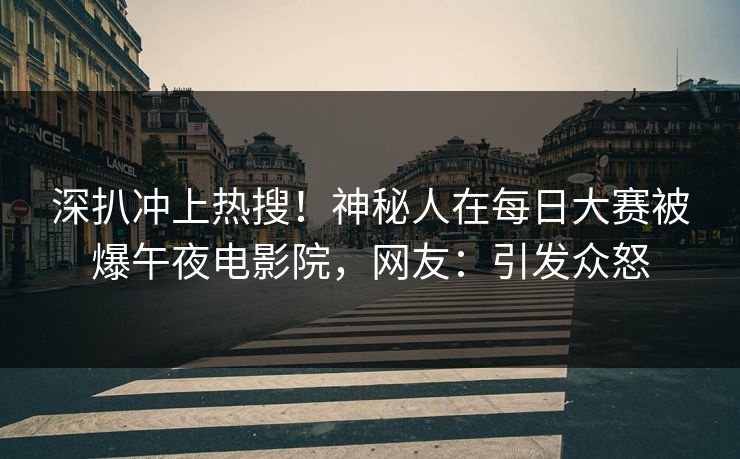 深扒冲上热搜！神秘人在每日大赛被爆午夜电影院，网友：引发众怒