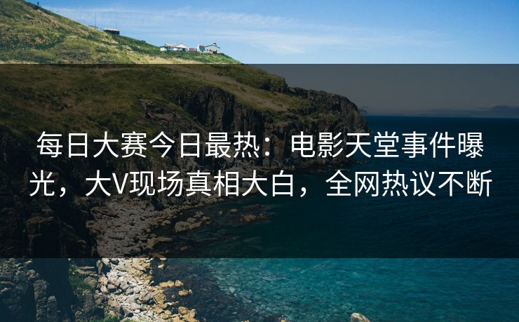 每日大赛今日最热：电影天堂事件曝光，大V现场真相大白，全网热议不断