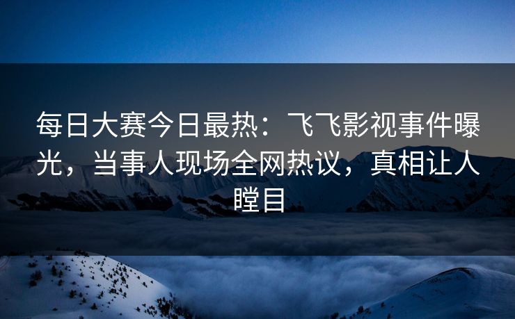 每日大赛今日最热:飞飞影视事件曝光,当事人现场全网热议,真相让人瞠目 每日大赛今日最热:飞飞影视事件曝光,当事人现场全网热议,真相让人瞠目