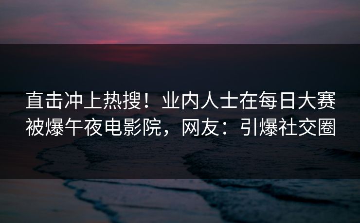 直击冲上热搜！业内人士在每日大赛被爆午夜电影院，网友：引爆社交圈