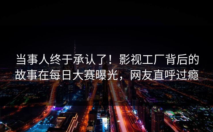 当事人终于承认了！影视工厂背后的故事在每日大赛曝光，网友直呼过瘾