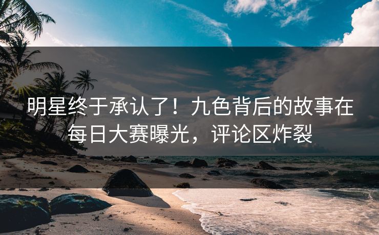 明星终于承认了！九色背后的故事在每日大赛曝光，评论区炸裂