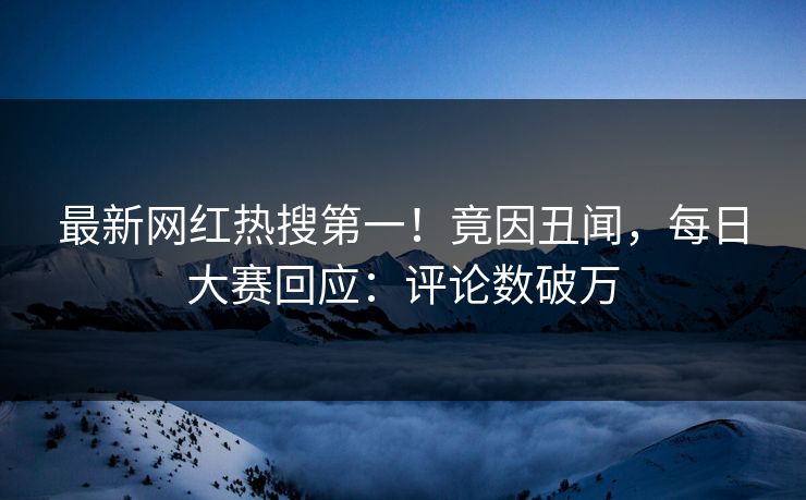 最新网红热搜第一！竟因丑闻，每日大赛回应：评论数破万