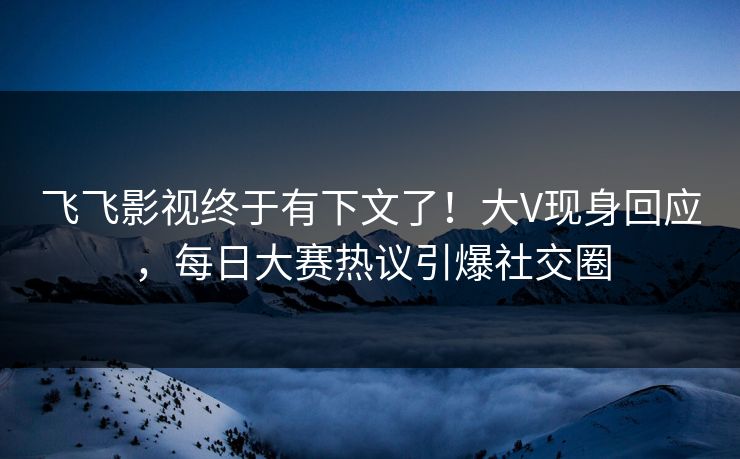 飞飞影视终于有下文了！大V现身回应，每日大赛热议引爆社交圈
