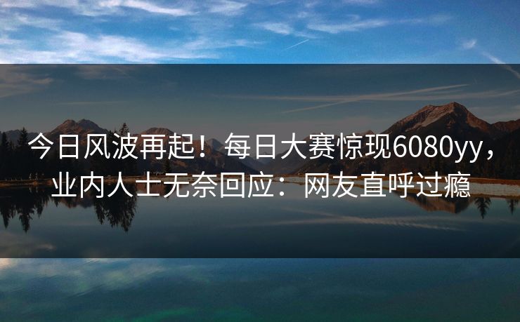 今日风波再起！每日大赛惊现6080yy，业内人士无奈回应：网友直呼过瘾