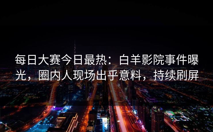 每日大赛今日最热：白羊影院事件曝光，圈内人现场出乎意料，持续刷屏