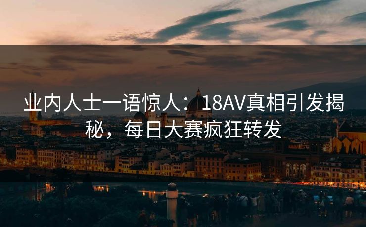 业内人士一语惊人：18AV真相引发揭秘，每日大赛疯狂转发