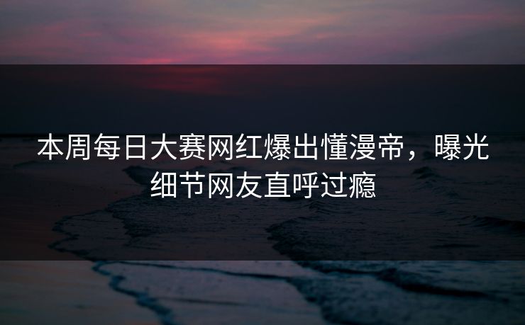 本周每日大赛网红爆出懂漫帝，曝光细节网友直呼过瘾