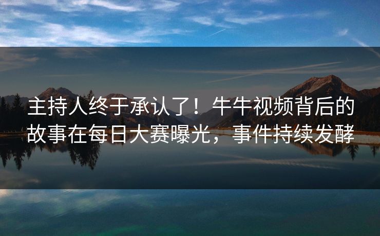 主持人终于承认了！牛牛视频背后的故事在每日大赛曝光，事件持续发酵