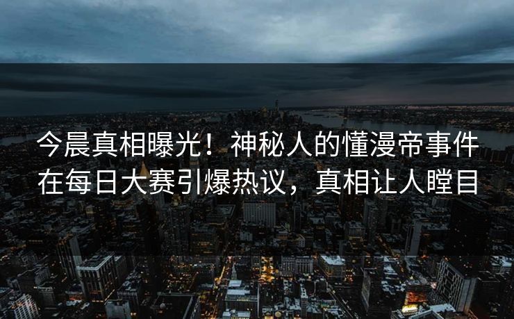 今晨真相曝光！神秘人的懂漫帝事件在每日大赛引爆热议，真相让人瞠目