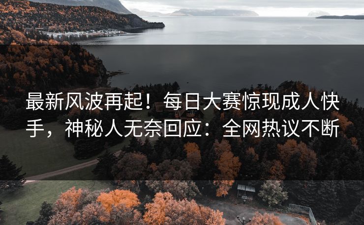 最新风波再起！每日大赛惊现成人快手，神秘人无奈回应：全网热议不断