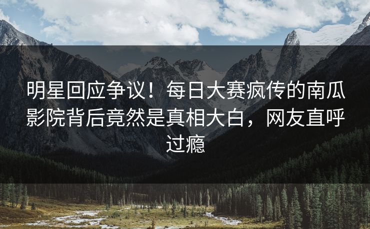 明星回应争议！每日大赛疯传的南瓜影院背后竟然是真相大白，网友直呼过瘾