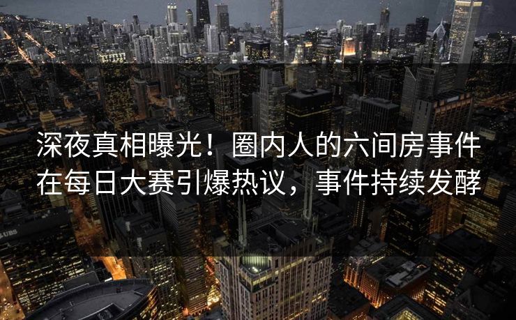 深夜真相曝光！圈内人的六间房事件在每日大赛引爆热议，事件持续发酵