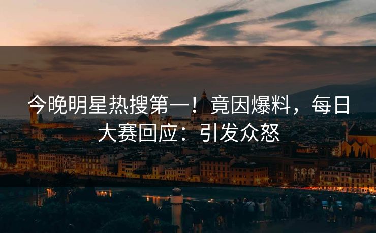 今晚明星热搜第一！竟因爆料，每日大赛回应：引发众怒