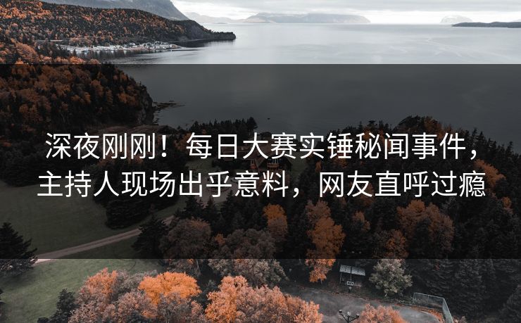 深夜刚刚！每日大赛实锤秘闻事件，主持人现场出乎意料，网友直呼过瘾