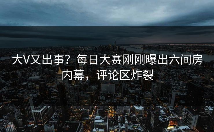 大V又出事？每日大赛刚刚曝出六间房内幕，评论区炸裂