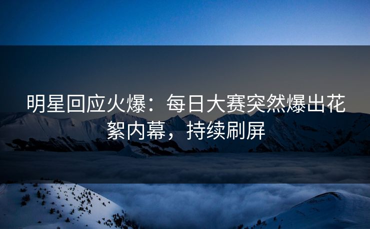 明星回应火爆：每日大赛突然爆出花絮内幕，持续刷屏