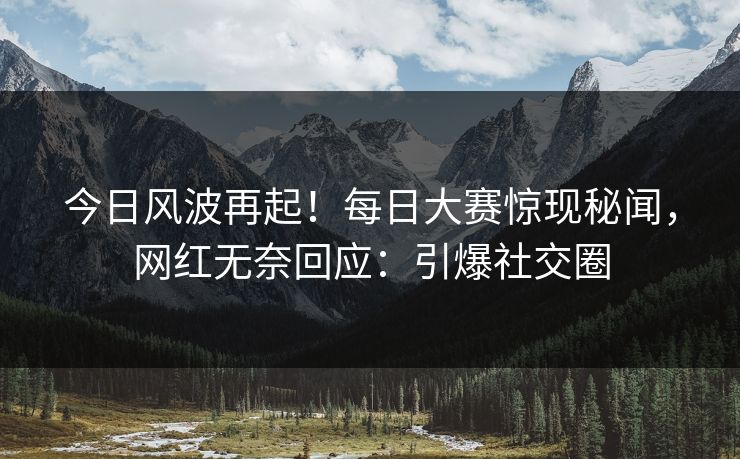 今日风波再起！每日大赛惊现秘闻，网红无奈回应：引爆社交圈