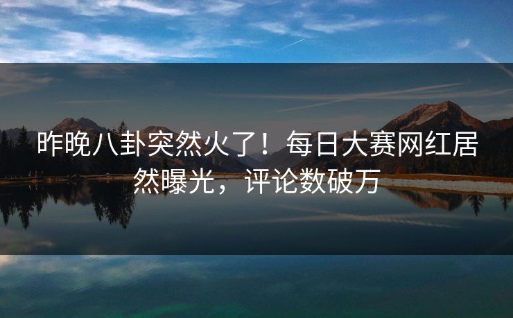 昨晚八卦突然火了！每日大赛网红居然曝光，评论数破万