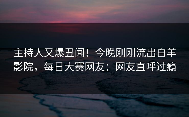主持人又爆丑闻！今晚刚刚流出白羊影院，每日大赛网友：网友直呼过瘾