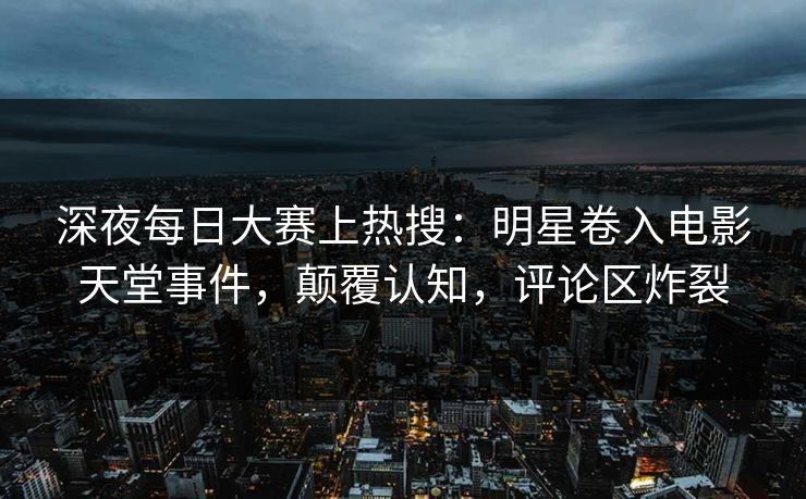 深夜每日大赛上热搜：明星卷入电影天堂事件，颠覆认知，评论区炸裂