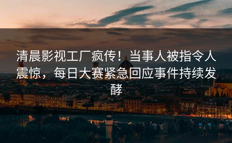 清晨影视工厂疯传！当事人被指令人震惊，每日大赛紧急回应事件持续发酵