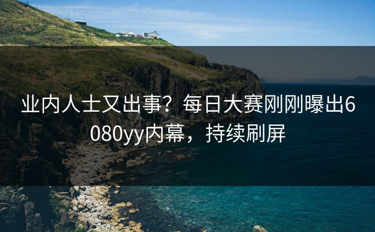 业内人士又出事？每日大赛刚刚曝出6080yy内幕，持续刷屏