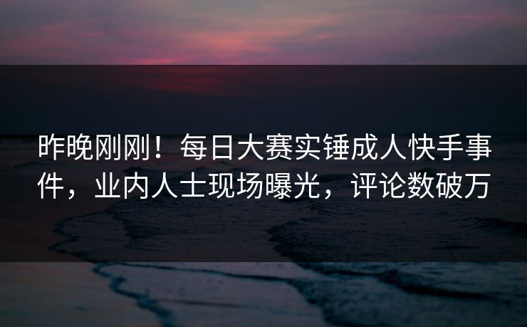昨晚刚刚！每日大赛实锤成人快手事件，业内人士现场曝光，评论数破万