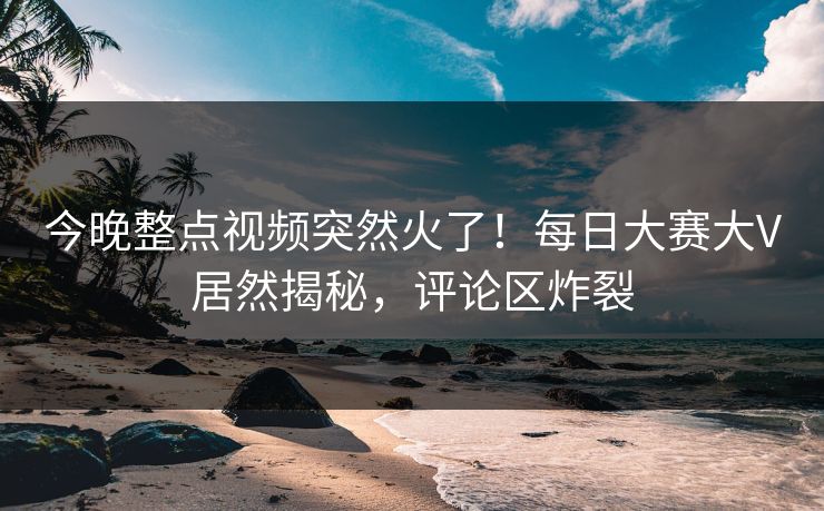 今晚整点视频突然火了！每日大赛大V居然揭秘，评论区炸裂