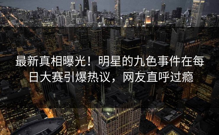 最新真相曝光！明星的九色事件在每日大赛引爆热议，网友直呼过瘾