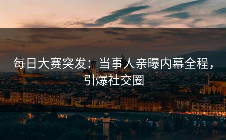 每日大赛突发：当事人亲曝内幕全程，引爆社交圈