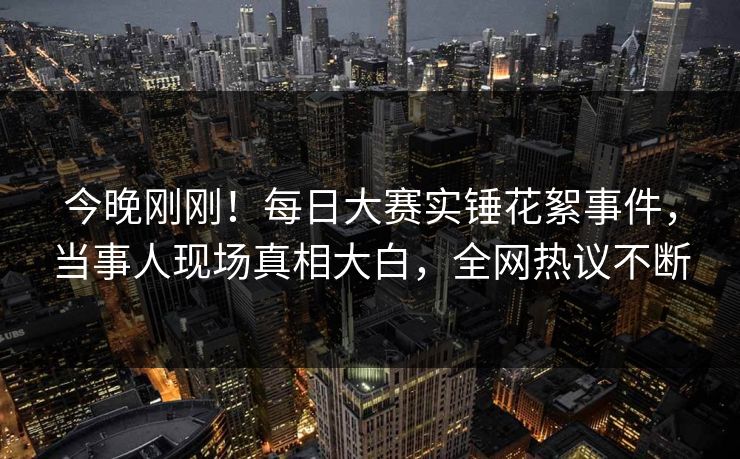 今晚刚刚！每日大赛实锤花絮事件，当事人现场真相大白，全网热议不断