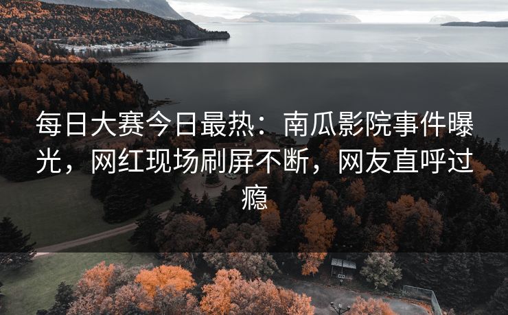 每日大赛今日最热：南瓜影院事件曝光，网红现场刷屏不断，网友直呼过瘾