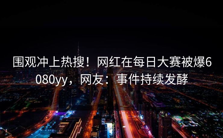 围观冲上热搜！网红在每日大赛被爆6080yy，网友：事件持续发酵