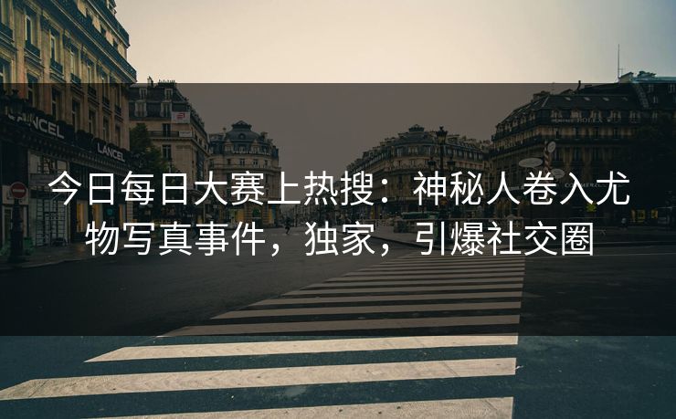 今日每日大赛上热搜：神秘人卷入尤物写真事件，独家，引爆社交圈