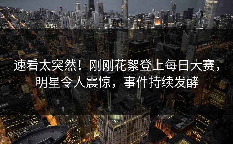 速看太突然！刚刚花絮登上每日大赛，明星令人震惊，事件持续发酵
