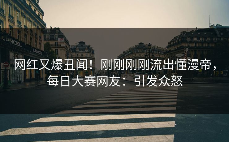 网红又爆丑闻！刚刚刚刚流出懂漫帝，每日大赛网友：引发众怒