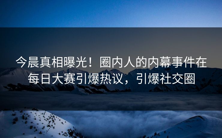 今晨真相曝光！圈内人的内幕事件在每日大赛引爆热议，引爆社交圈