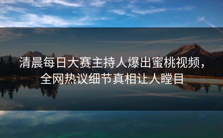 清晨每日大赛主持人爆出蜜桃视频，全网热议细节真相让人瞠目