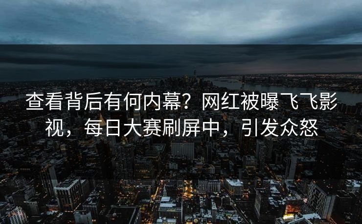 查看背后有何内幕？网红被曝飞飞影视，每日大赛刷屏中，引发众怒