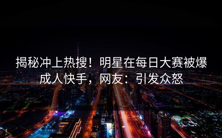揭秘冲上热搜！明星在每日大赛被爆成人快手，网友：引发众怒