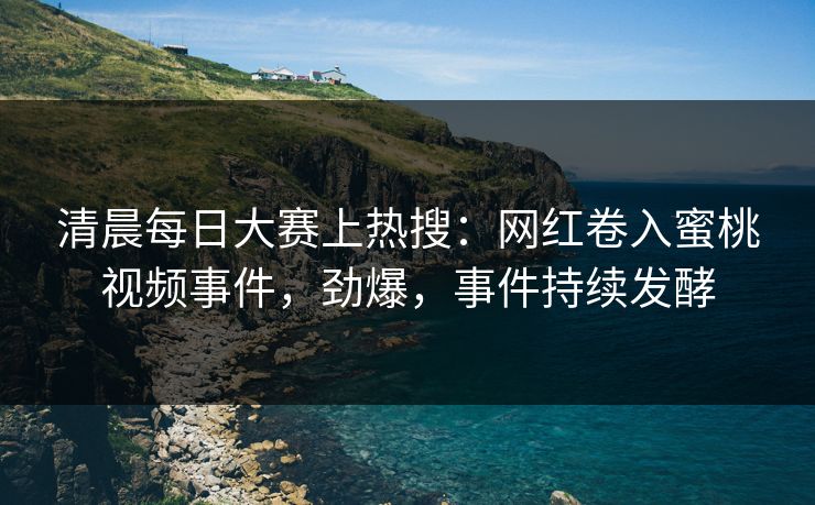清晨每日大赛上热搜：网红卷入蜜桃视频事件，劲爆，事件持续发酵