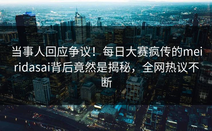 当事人回应争议！每日大赛疯传的meiridasai背后竟然是揭秘，全网热议不断