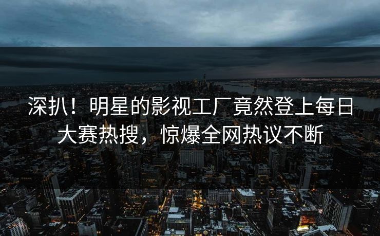 深扒！明星的影视工厂竟然登上每日大赛热搜，惊爆全网热议不断