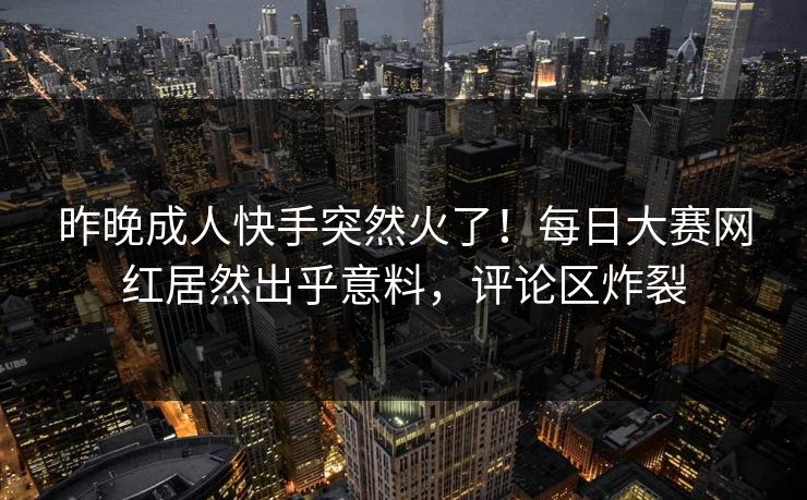 昨晚成人快手突然火了！每日大赛网红居然出乎意料，评论区炸裂