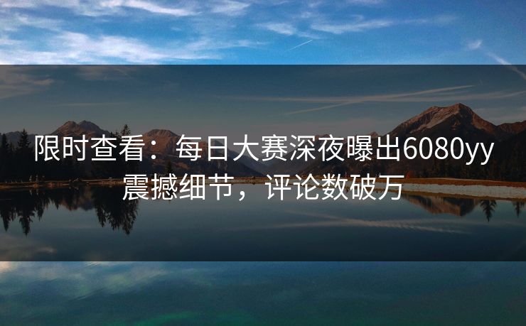 限时查看：每日大赛深夜曝出6080yy震撼细节，评论数破万