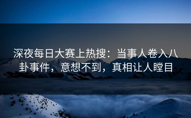 深夜每日大赛上热搜：当事人卷入八卦事件，意想不到，真相让人瞠目