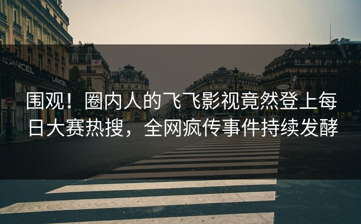 围观！圈内人的飞飞影视竟然登上每日大赛热搜，全网疯传事件持续发酵