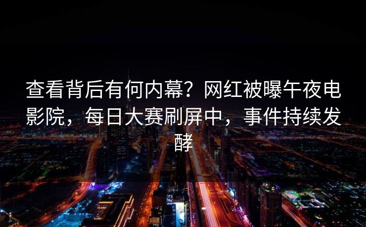 查看背后有何内幕？网红被曝午夜电影院，每日大赛刷屏中，事件持续发酵